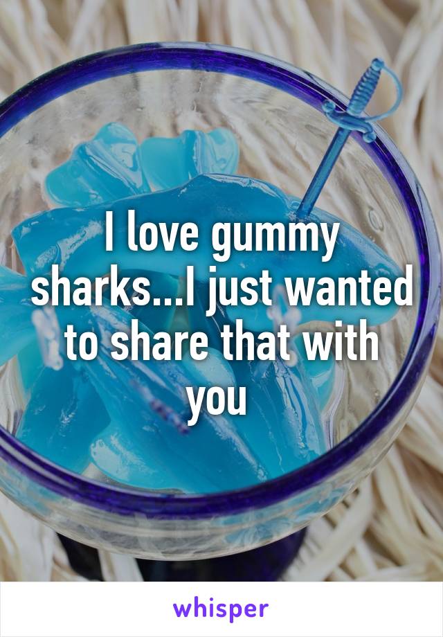 I love gummy sharks...I just wanted to share that with you 