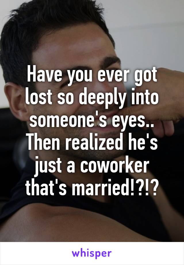 Have you ever got lost so deeply into someone's eyes.. Then realized he's just a coworker that's married!?!?