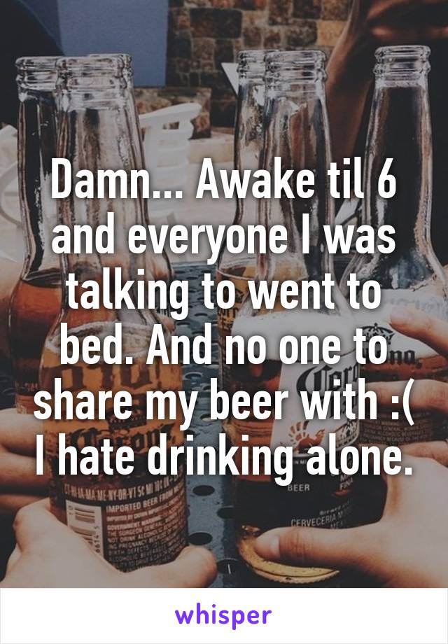 Damn... Awake til 6 and everyone I was talking to went to bed. And no one to share my beer with :( I hate drinking alone.