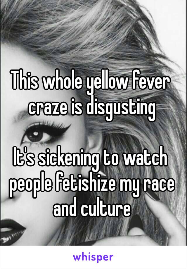 This whole yellow fever craze is disgusting

It's sickening to watch people fetishize my race and culture


