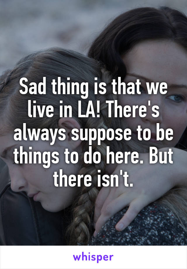 Sad thing is that we live in LA! There's always suppose to be things to do here. But there isn't.