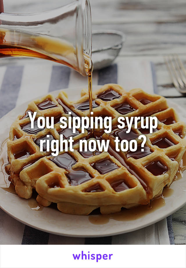 You sipping syrup right now too?