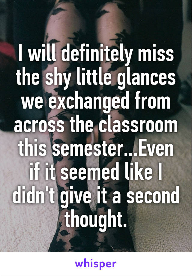 I will definitely miss the shy little glances we exchanged from across the classroom this semester...Even if it seemed like I didn't give it a second thought.