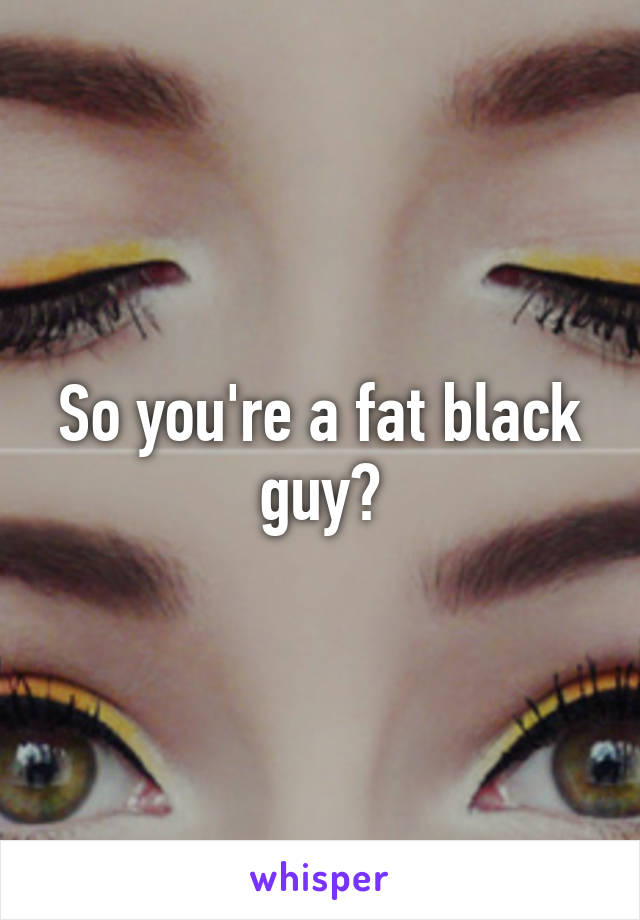 So you're a fat black guy?