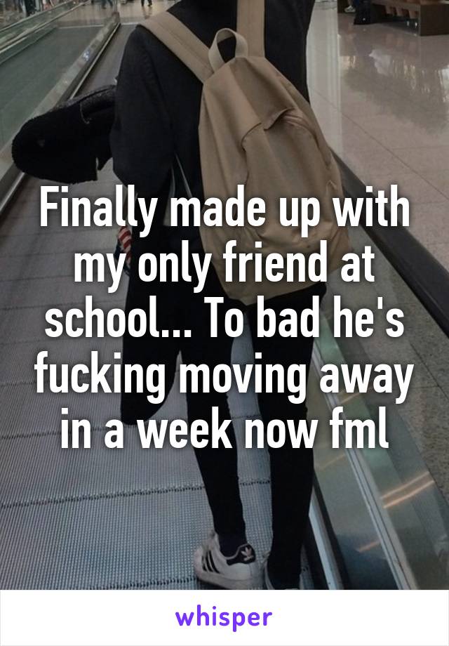 Finally made up with my only friend at school... To bad he's fucking moving away in a week now fml