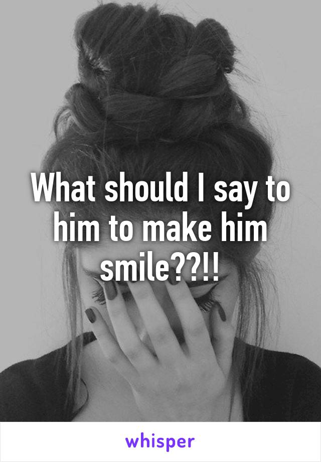 What should I say to him to make him smile??!!