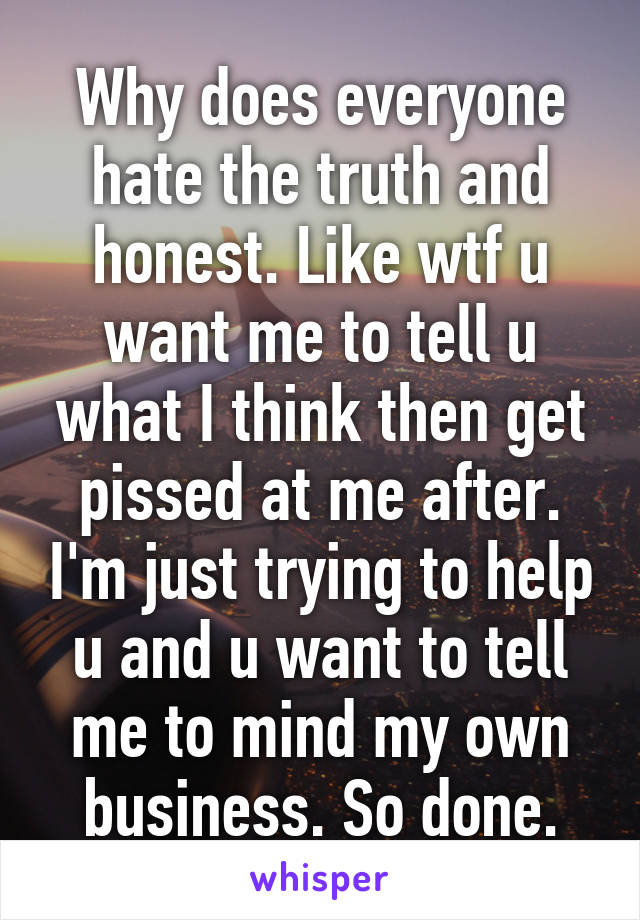 Why does everyone hate the truth and honest. Like wtf u want me to tell u what I think then get pissed at me after. I'm just trying to help u and u want to tell me to mind my own business. So done.