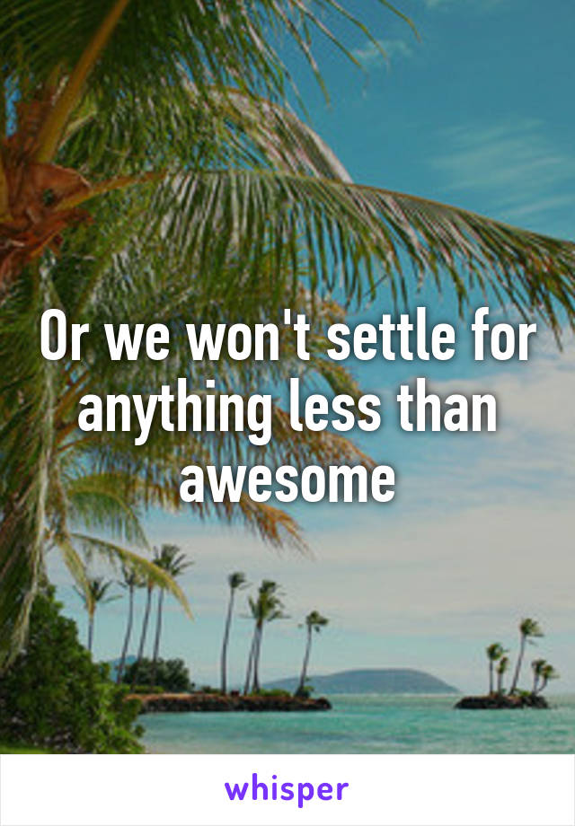 Or we won't settle for anything less than awesome