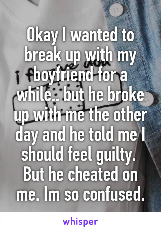 Okay I wanted to break up with my boyfriend for a while.. but he broke up with me the other day and he told me I should feel guilty.  But he cheated on me. Im so confused.