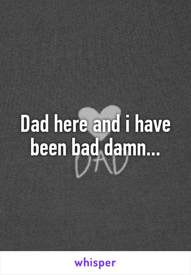 Dad here and i have been bad damn...