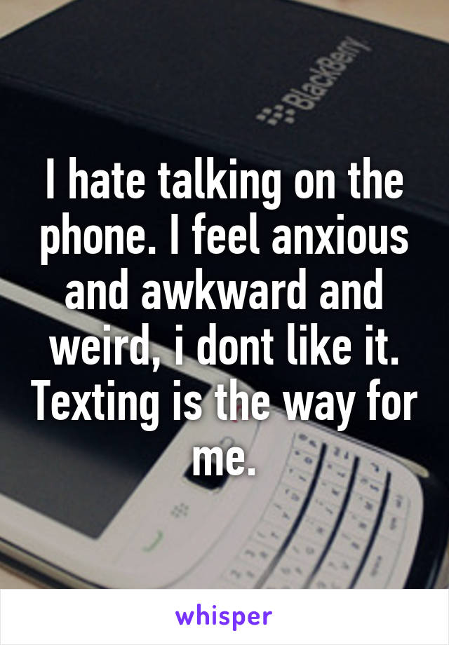 I hate talking on the phone. I feel anxious and awkward and weird, i dont like it. Texting is the way for me.