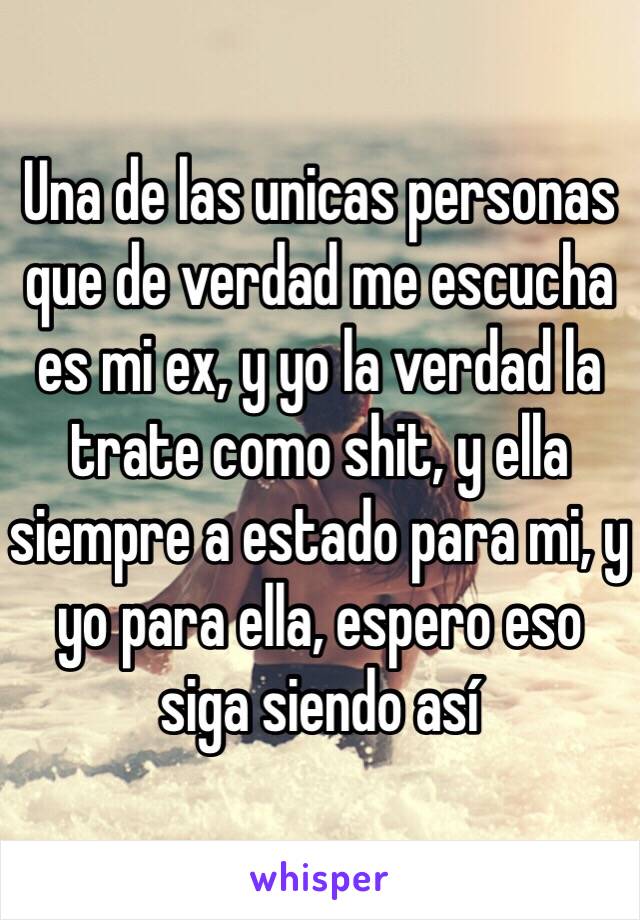 Una de las unicas personas que de verdad me escucha es mi ex, y yo la verdad la trate como shit, y ella siempre a estado para mi, y yo para ella, espero eso siga siendo así