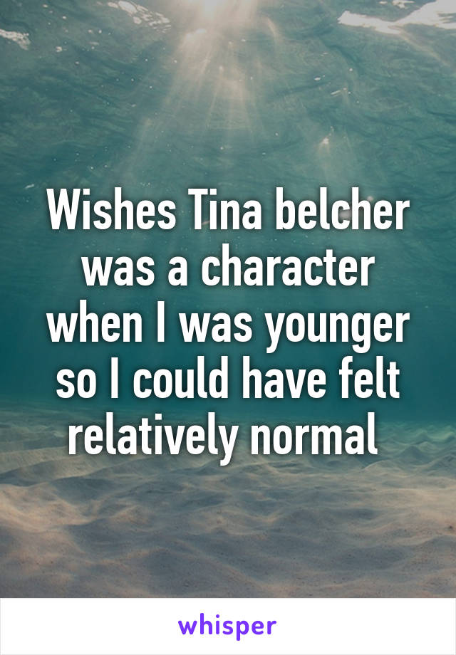 Wishes Tina belcher was a character when I was younger so I could have felt relatively normal 