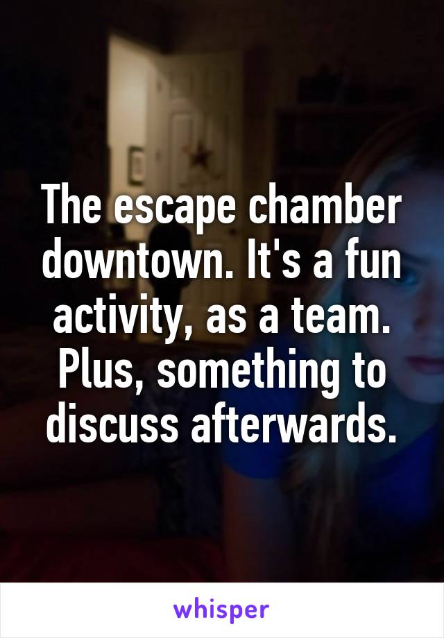 The escape chamber downtown. It's a fun activity, as a team. Plus, something to discuss afterwards.