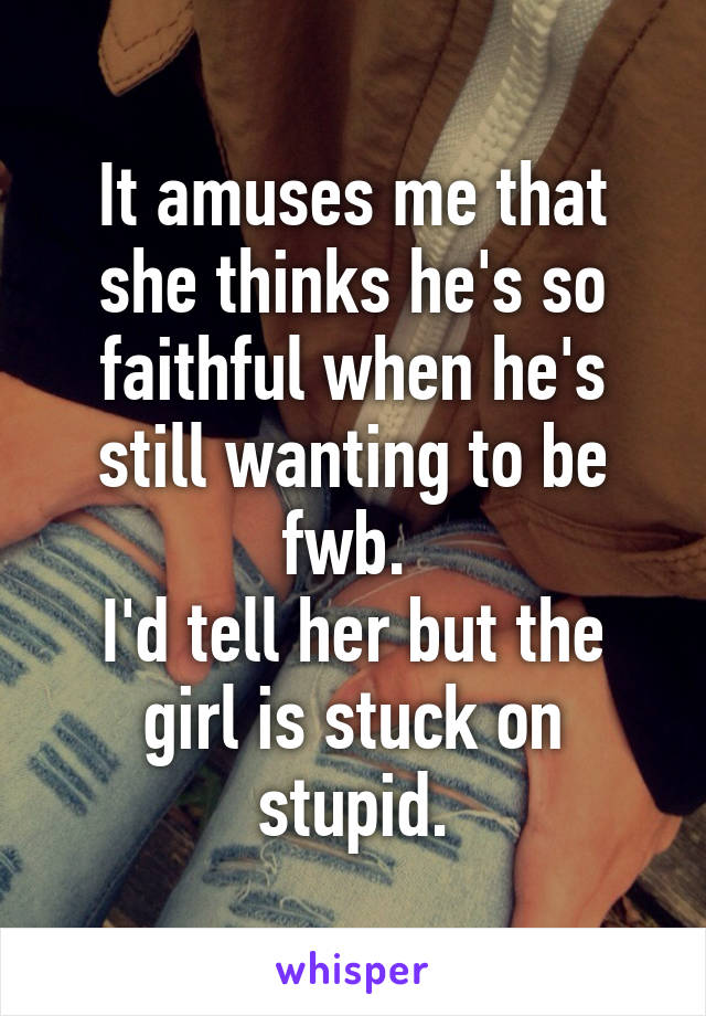 It amuses me that she thinks he's so faithful when he's still wanting to be fwb. 
I'd tell her but the girl is stuck on stupid.