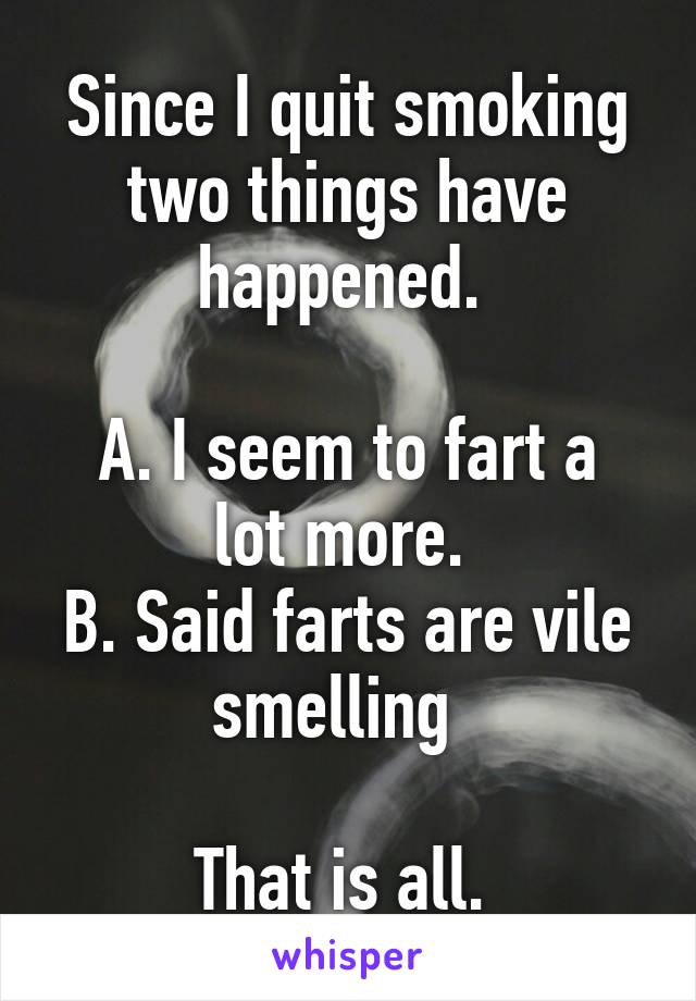 Since I quit smoking two things have happened. 

A. I seem to fart a lot more. 
B. Said farts are vile smelling  

That is all. 