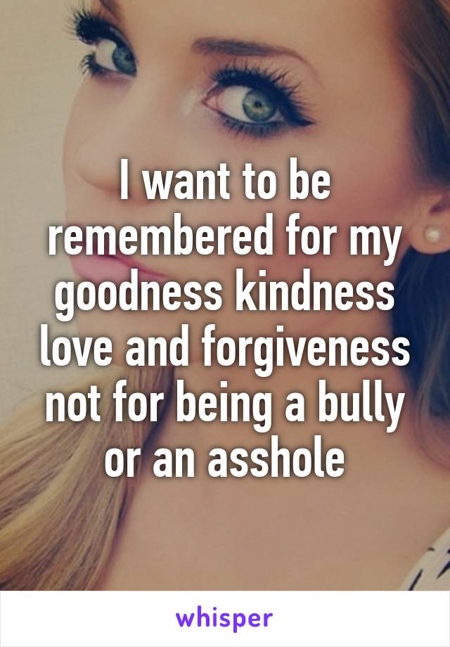 I want to be remembered for my goodness kindness love and forgiveness not for being a bully or an asshole