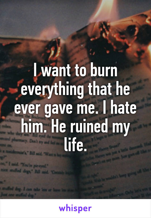 I want to burn everything that he ever gave me. I hate him. He ruined my life.