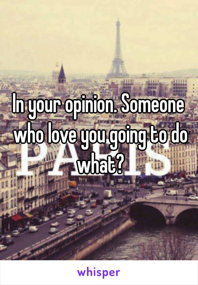 In your opinion. Someone who love you going to do what?