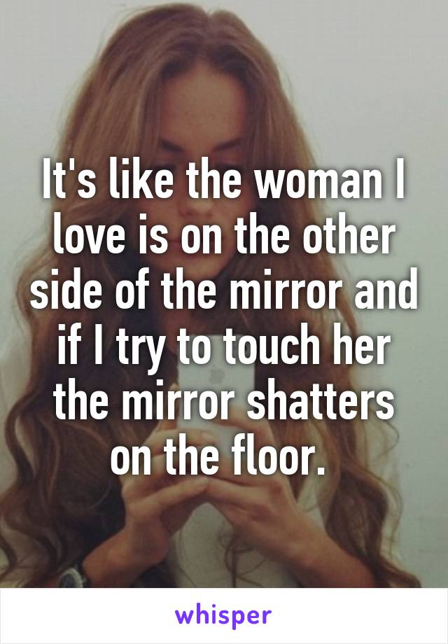 It's like the woman I love is on the other side of the mirror and if I try to touch her the mirror shatters on the floor. 