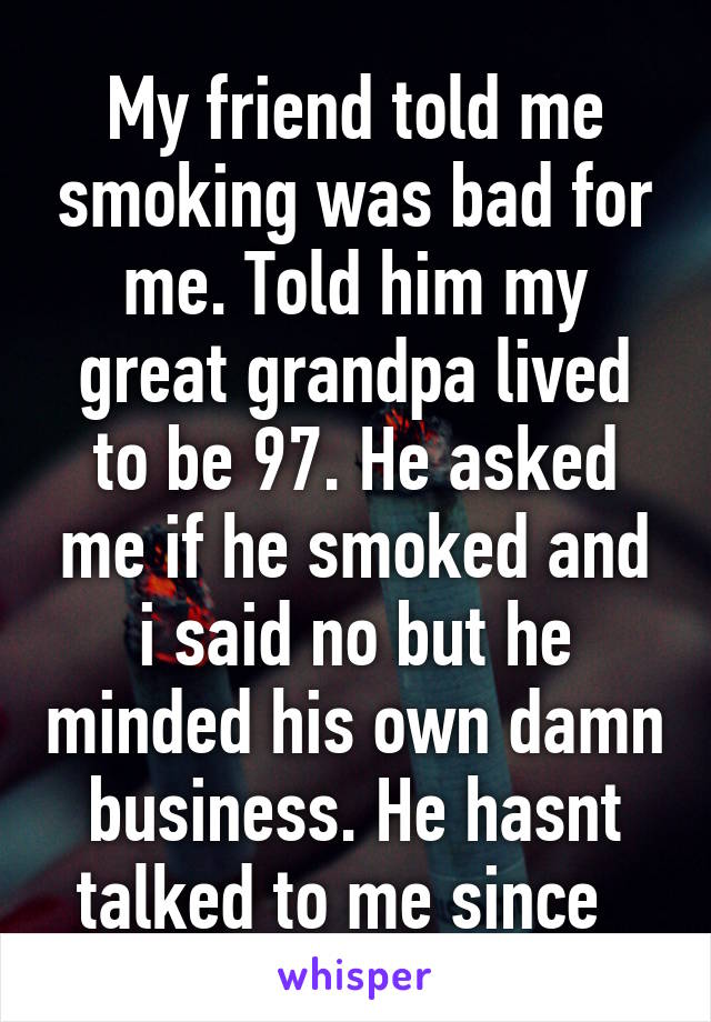 My friend told me smoking was bad for me. Told him my great grandpa lived to be 97. He asked me if he smoked and i said no but he minded his own damn business. He hasnt talked to me since  