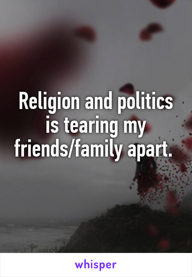 Religion and politics is tearing my friends/family apart. 
