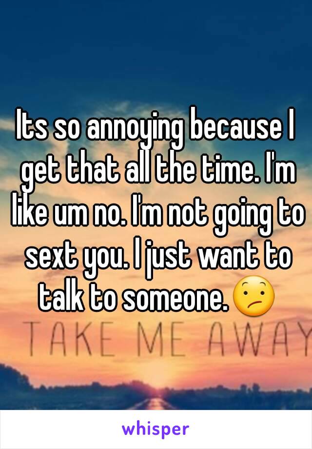 Its so annoying because I get that all the time. I'm like um no. I'm not going to sext you. I just want to talk to someone.😕