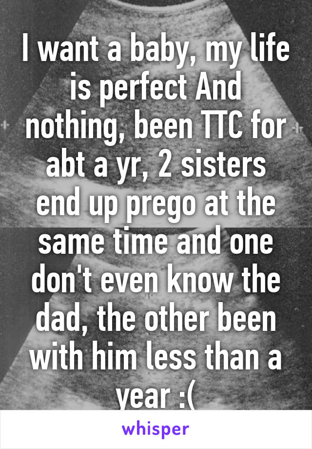 I want a baby, my life is perfect And nothing, been TTC for abt a yr, 2 sisters end up prego at the same time and one don't even know the dad, the other been with him less than a year :(