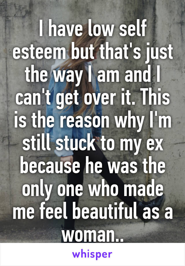 I have low self esteem but that's just the way I am and I can't get over it. This is the reason why I'm still stuck to my ex because he was the only one who made me feel beautiful as a woman..