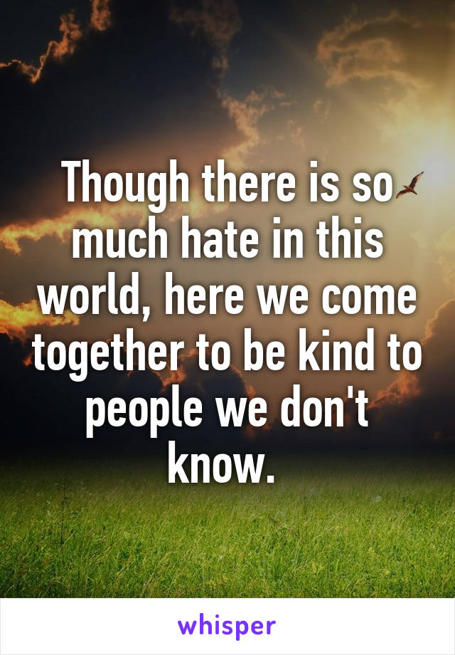 Though there is so much hate in this world, here we come together to be kind to people we don't know. 