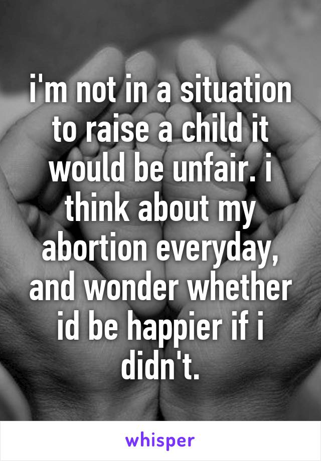 i'm not in a situation to raise a child it would be unfair. i think about my abortion everyday, and wonder whether id be happier if i didn't.