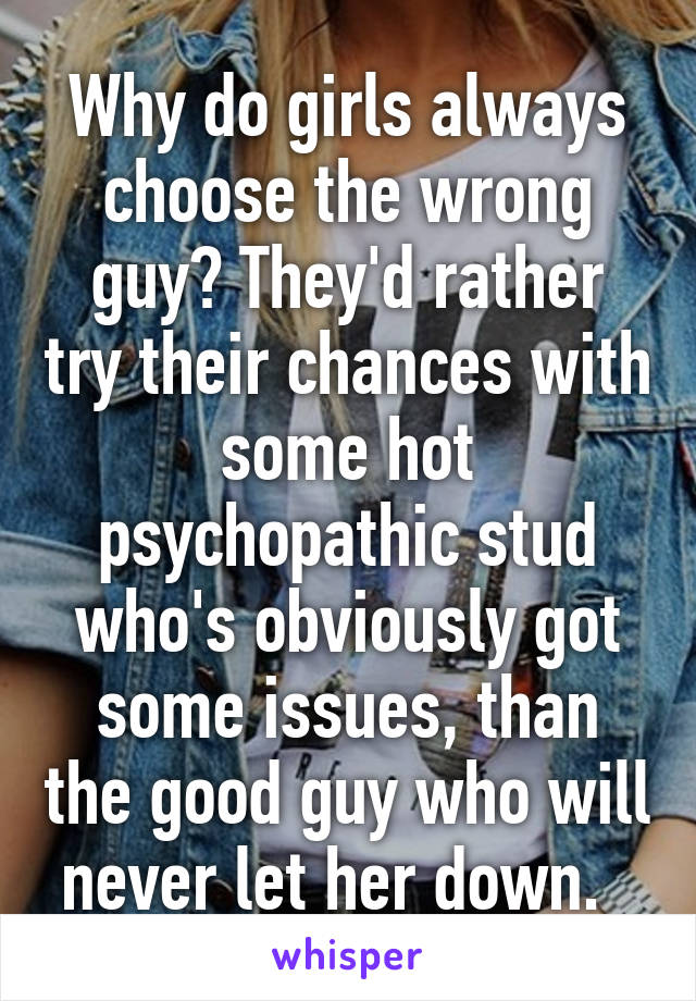 Why do girls always choose the wrong guy? They'd rather try their chances with some hot psychopathic stud who's obviously got some issues, than the good guy who will never let her down.  