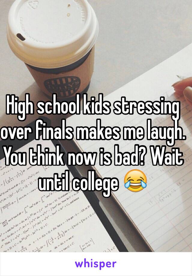 High school kids stressing over finals makes me laugh. You think now is bad? Wait until college 😂