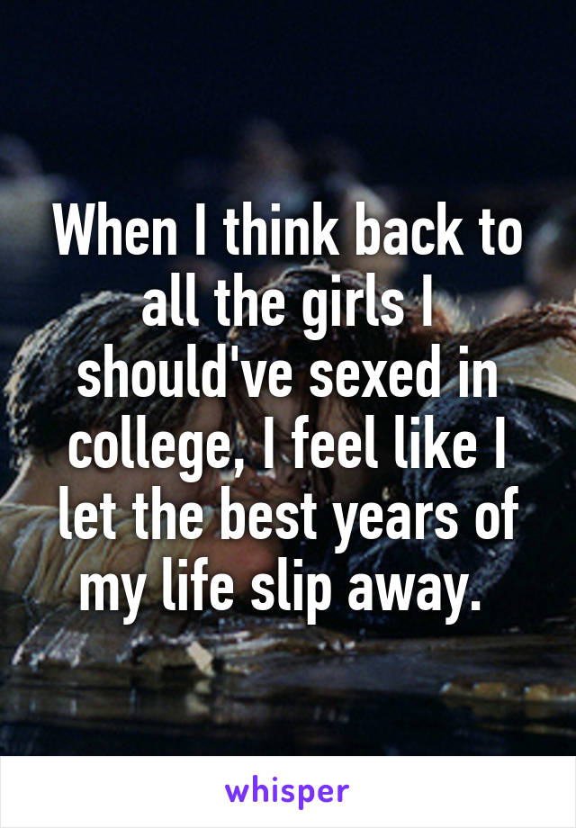 When I think back to all the girls I should've sexed in college, I feel like I let the best years of my life slip away. 