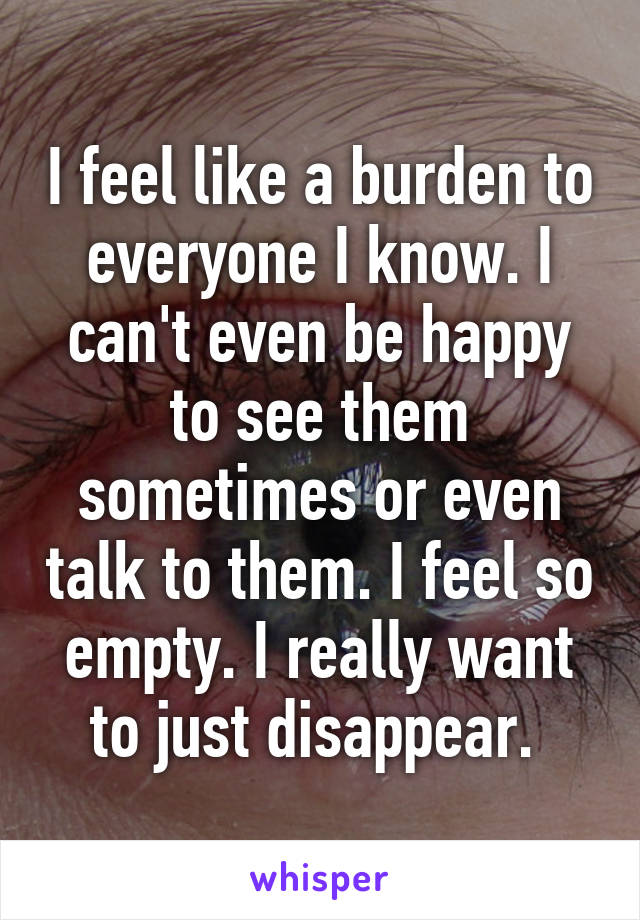 I feel like a burden to everyone I know. I can't even be happy to see them sometimes or even talk to them. I feel so empty. I really want to just disappear. 