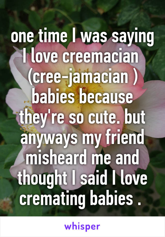 one time I was saying I love creemacian  (cree-jamacian ) babies because they're so cute. but anyways my friend misheard me and thought I said I love cremating babies . 