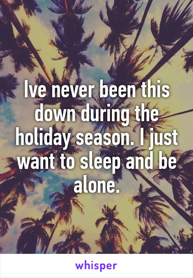 Ive never been this down during the holiday season. I just want to sleep and be alone.