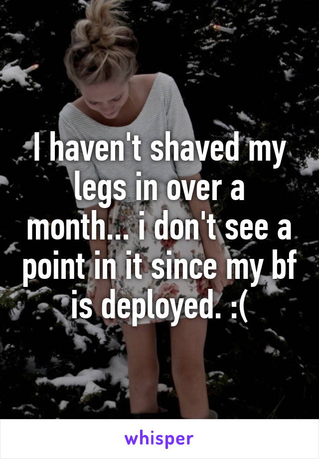 I haven't shaved my legs in over a month... i don't see a point in it since my bf is deployed. :(