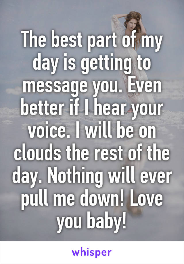 The best part of my day is getting to message you. Even better if I hear your voice. I will be on clouds the rest of the day. Nothing will ever pull me down! Love you baby!