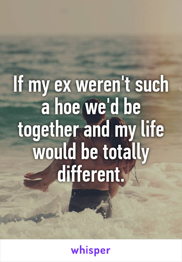 If my ex weren't such a hoe we'd be together and my life would be totally different.