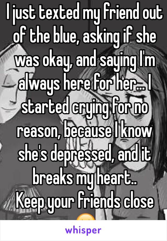 I just texted my friend out of the blue, asking if she was okay, and saying I'm always here for her... I started crying for no reason, because I know she's depressed, and it breaks my heart..
Keep your friends close 😔