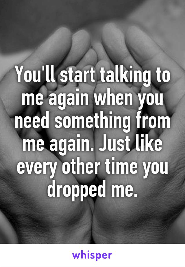 You'll start talking to me again when you need something from me again. Just like every other time you dropped me.