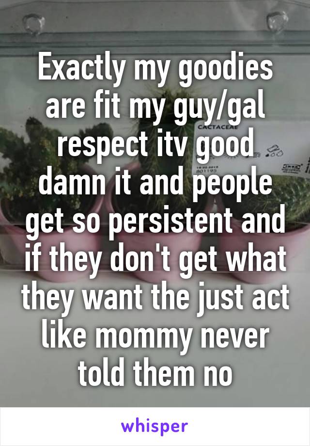 Exactly my goodies are fit my guy/gal respect itv good damn it and people get so persistent and if they don't get what they want the just act like mommy never told them no