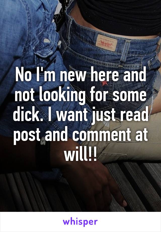 No I'm new here and not looking for some dick. I want just read post and comment at will!!