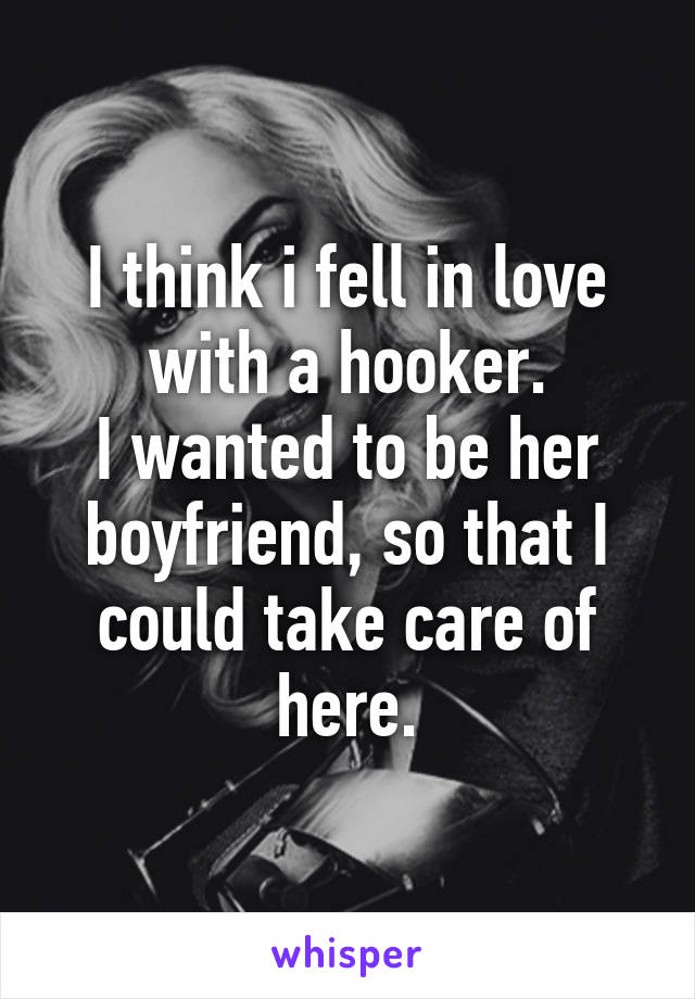 I think i fell in love with a hooker.
I wanted to be her boyfriend, so that I could take care of here.