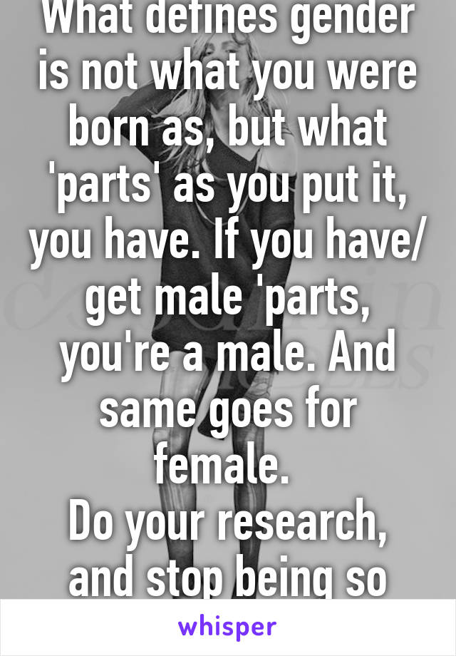 What defines gender is not what you were born as, but what 'parts' as you put it, you have. If you have/ get male 'parts, you're a male. And same goes for female. 
Do your research, and stop being so ignorant. 