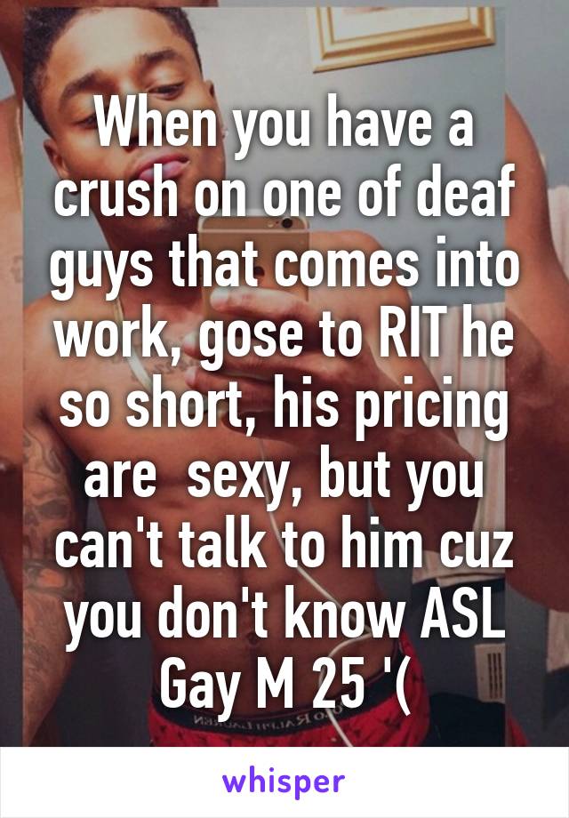 When you have a crush on one of deaf guys that comes into work, gose to RIT he so short, his pricing are  sexy, but you can't talk to him cuz you don't know ASL
Gay M 25 '(