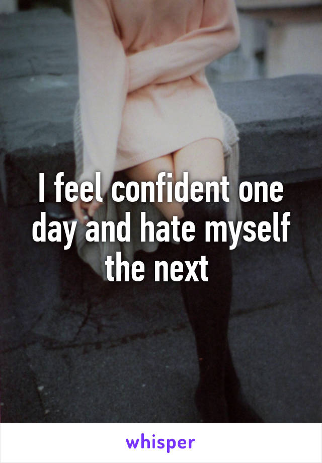 I feel confident one day and hate myself the next 