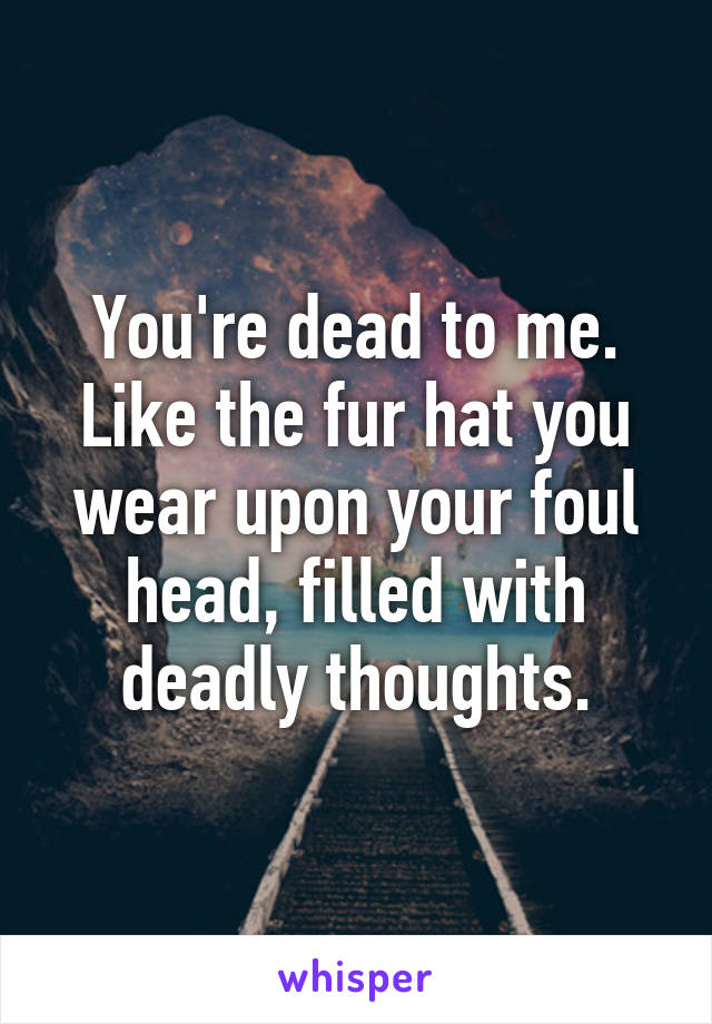 You're dead to me. Like the fur hat you wear upon your foul head, filled with deadly thoughts.