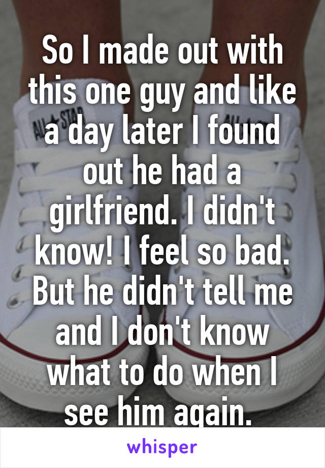 So I made out with this one guy and like a day later I found out he had a girlfriend. I didn't know! I feel so bad. But he didn't tell me and I don't know what to do when I see him again. 